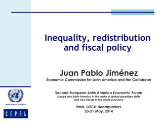 Inequality, redistribution 
and fiscal policy 
Juan Pablo Jiménez 
Economic Commission for Latin America and the Caribbean 
Second European-Latin America Economic Forum 
Europe and Latin America in the wake of global paradigm shifts 
and new trends in the world economy 
Paris, OECD Headquarters 
20-21 May, 2014 
 