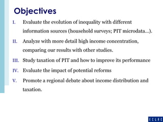 Objectives 
I. Evaluate the evolution of inequality with different 
information sources (household surveys; PIT microdata…). 
II. Analyze with more detail high income concentration, 
comparing our results with other studies. 
III. Study taxation of PIT and how to improve its performance 
IV. Evaluate the impact of potential reforms 
V. Promote a regional debate about income distribution and 
taxation. 
 