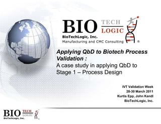 BIBioTech
BI
Applying
Validation
A case stu
Stage 1 –
TECH
LOGIC
BioTechLogic, Inc.
BIO TECH
LOGICBIO ®
TECH
IOLOGIC
Logic, Inc.
IO ®
g QbD to Biotech Process
n :
udy in applying QbD to
– Process Design
IVT Validation Week
28-30 March 201128 30 March 2011
Kurtis Epp, John Kandl
BioTechLogic, Inc.
 