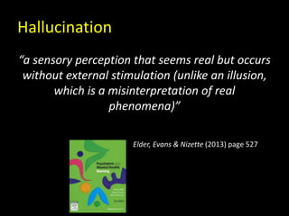 Hallucination
“a sensory perception that seems real but occurs
without external stimulation (unlike an illusion,
which is a misinterpretation of real
phenomena)”
Elder, Evans & Nizette (2013) page 527
 