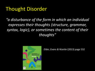 Thought Disorder
“a disturbance of the form in which an individual
expresses their thoughts (structure, grammar,
syntax, logic), or sometimes the content of their
thoughts”
Elder, Evans & Nizette (2013) page 532
 