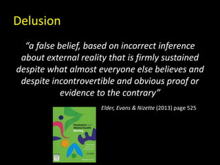 Delusion
“a false belief, based on incorrect inference
about external reality that is firmly sustained
despite what almost everyone else believes and
despite incontrovertible and obvious proof or
evidence to the contrary”
Elder, Evans & Nizette (2013) page 525
 