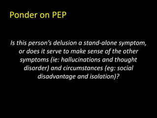 Ponder on PEP
Is this person’s delusion a stand-alone symptom,
or does it serve to make sense of the other
symptoms (ie: hallucinations and thought
disorder) and circumstances (eg: social
disadvantage and isolation)?
 