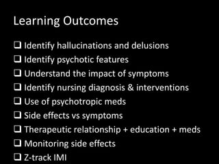 Learning Outcomes
 Identify hallucinations and delusions
 Identify psychotic features
 Understand the impact of symptoms
 Identify nursing diagnosis & interventions
 Use of psychotropic meds
 Side effects vs symptoms
 Therapeutic relationship + education + meds
 Monitoring side effects
 Z-track IMI
 
