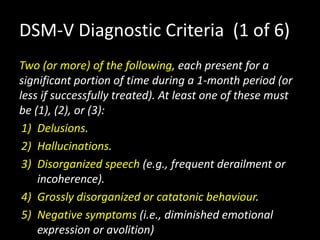 DSM-V Diagnostic Criteria (1 of 6)
Two (or more) of the following, each present for a
significant portion of time during a 1-month period (or
less if successfully treated). At least one of these must
be (1), (2), or (3):
1) Delusions.
2) Hallucinations.
3) Disorganized speech (e.g., frequent derailment or
incoherence).
4) Grossly disorganized or catatonic behaviour.
5) Negative symptoms (i.e., diminished emotional
expression or avolition)
 