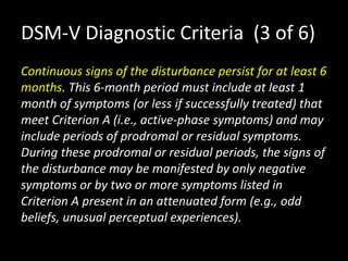 DSM-V Diagnostic Criteria (3 of 6)
Continuous signs of the disturbance persist for at least 6
months. This 6-month period must include at least 1
month of symptoms (or less if successfully treated) that
meet Criterion A (i.e., active-phase symptoms) and may
include periods of prodromal or residual symptoms.
During these prodromal or residual periods, the signs of
the disturbance may be manifested by only negative
symptoms or by two or more symptoms listed in
Criterion A present in an attenuated form (e.g., odd
beliefs, unusual perceptual experiences).
 