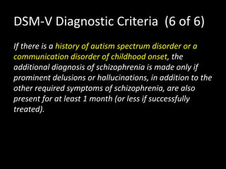 DSM-V Diagnostic Criteria (6 of 6)
If there is a history of autism spectrum disorder or a
communication disorder of childhood onset, the
additional diagnosis of schizophrenia is made only if
prominent delusions or hallucinations, in addition to the
other required symptoms of schizophrenia, are also
present for at least 1 month (or less if successfully
treated).
 
