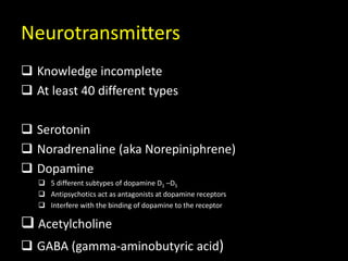 Neurotransmitters
 Knowledge incomplete
 At least 40 different types
 Serotonin
 Noradrenaline (aka Norepiniphrene)
 Dopamine
 5 different subtypes of dopamine D1 –D5
 Antipsychotics act as antagonists at dopamine receptors
 Interfere with the binding of dopamine to the receptor
 Acetylcholine
 GABA (gamma-aminobutyric acid)
 