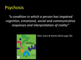 Psychosis
“a condition in which a person has impaired
cognition, emotional, social and communicative
responses and interpretation of reality”
Elder, Evans & Nizette (2013) page 530
 
