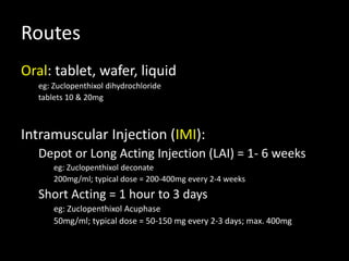 Routes
Oral: tablet, wafer, liquid
eg: Zuclopenthixol dihydrochloride
tablets 10 & 20mg
Intramuscular Injection (IMI):
Depot or Long Acting Injection (LAI) = 1- 6 weeks
eg: Zuclopenthixol deconate
200mg/ml; typical dose = 200-400mg every 2-4 weeks
Short Acting = 1 hour to 3 days
eg: Zuclopenthixol Acuphase
50mg/ml; typical dose = 50-150 mg every 2-3 days; max. 400mg
 