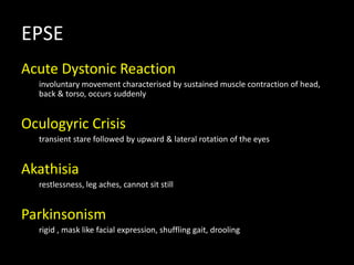 EPSE
Acute Dystonic Reaction
involuntary movement characterised by sustained muscle contraction of head,
back & torso, occurs suddenly
Oculogyric Crisis
transient stare followed by upward & lateral rotation of the eyes
Akathisia
restlessness, leg aches, cannot sit still
Parkinsonism
rigid , mask like facial expression, shuffling gait, drooling
 