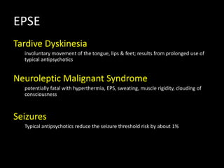 EPSE
Tardive Dyskinesia
involuntary movement of the tongue, lips & feet; results from prolonged use of
typical antipsychotics
Neuroleptic Malignant Syndrome
potentially fatal with hyperthermia, EPS, sweating, muscle rigidity, clouding of
consciousness
Seizures
Typical antipsychotics reduce the seizure threshold risk by about 1%
 