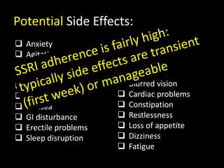  Anxiety
 Agitation
 Loss of libido
 Abdominal pain
 Weight gain
 Headache
 Nausea
 GI disturbance
 Erectile problems
 Sleep disruption
 Sedation
 Inability to achieve
orgasm
 Dry mouth
 Blurred vision
 Cardiac problems
 Constipation
 Restlessness
 Loss of appetite
 Dizziness
 Fatigue
Potential Side Effects:
 