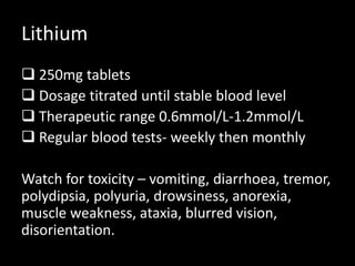 Lithium
 250mg tablets
 Dosage titrated until stable blood level
 Therapeutic range 0.6mmol/L-1.2mmol/L
 Regular blood tests- weekly then monthly
Watch for toxicity – vomiting, diarrhoea, tremor,
polydipsia, polyuria, drowsiness, anorexia,
muscle weakness, ataxia, blurred vision,
disorientation.
 