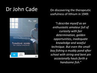Dr John Cade On discovering the therapeutic
usefulness of lithium in 1949:
“I describe myself as an
enthusiastic amateur full of
curiosity with fair
determination, golden
opportunities, inadequate
knowledge and woeful
technique. But even the small
boy fishing a muddy pond after
school with string and bent pin
occasionally hauls forth a
handsome fish.”
 