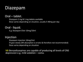 Diazepam
Oral – tablet.
Diazepam 2 mg & 5 mg tablets available
Dose varies depending on situation, usually 5-40mg per day
Oral - liquid.
E.g. Diazepam Elixir 10mg/10ml
Injection
Diazepam Injection 10mg/2ml
IV give slowly (IM absorption is erratic & therefore not recommended)
Dose varies depending on situation
NB Benzodiazepines are capable of producing all levels of CNS
depression e.g. mild sedation – coma.
 