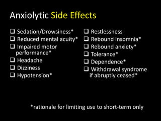 Anxiolytic Side Effects
 Sedation/Drowsiness*
 Reduced mental acuity*
 Impaired motor
performance*
 Headache
 Dizziness
 Hypotension*
 Restlessness
 Rebound insomnia*
 Rebound anxiety*
 Tolerance*
 Dependence*
 Withdrawal syndrome
if abruptly ceased*
*rationale for limiting use to short-term only
 