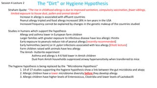 Session 4 Lecture 2 The “Dirt” or Hygiene Hypothesis
Straham Quote: “The rise in childhood allergy is due to improved sanitation, compulsory vaccination, fewer siblings,
limited exposure to house dust, pollen and animal dander”
Increase in allergy is associated with affluent countries
Peanut allergy tripled and food allergy increased 18% in ten years in the USA
Increased frequency cannot be explained by changes in the genetic makeup of the countries studied
Studies in humans which support the hypothesis
Allergy and asthma lower in European farm children
Larger families with greater exposure to infectious disease have less allergic rhinitis
Early exposure to peanuts reduce risk of peanut allergy [recently recommended]
Early helminthes (worm) or H. pylori infections associated with less allergy [Elliott lecture]
Farm children raised with animals have less allergy
The Amish- Hutterite experiment
Asthma and allergy is 4-6 fold lower in Amish children
Dust from Amish households suppressed airway hypersensitivity when transferred to mice
The hygiene hypothesis is being replaced by the “Microbiome Hypothesis”
1. 14 of 17 studies supporting the hygiene hypothesis show a link between the gut microbiota and atopy
2. Allergic children have a lower microbiome diversity before they develop allergy
3. Allergic children have higher levels of Enterococcus, Clostridia and lower levels of Lactobacilli
 