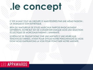 .le concept
C’EST AVANT TOUT UN GROUPE D’AMIS FÉDÉRÉS PAR UNE MÊME PASSION ;
LA MUSIQUE ET SON ESTHÉTIQUE.
BIEN QU’AMOUREUX DE STYLES MUSICAUX PARFOIS RADICALEMENT
DIFFÉRENTS, NOTRE BUT EST DE CONSERVER CHAQUE MOIS UNE SÉLECTION
ÉCLECTIQUE DE MORCEAUX FAISANT L’UNANIMITÉ.
LE RÉSULTAT SE TRADUIT DONC PAR UNE MIXTAPE D’UNE HEURE AUX
TENDANCES VARIÉES, AYANT POUR EFFIGIE NOTRE PERSONNALITÉ DU MOIS
DONT NOUS EMPRUNTONS LA VOIX POUR PONCTUER NOTRE MIXTAPE.
 