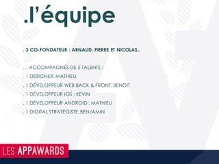 .l’équipe
. 3 CO-FONDATEUR : ARNAUD, PIERRE ET NICOLAS..
… ACCOMPAGNÉS DE 5 TALENTS :
. 1 DESIGNER, MATHIEU
. 1 DÉVELOPPEUR WEB BACK & FRONT, BENOIT
. 1 DÉVELOPPEUR IOS : KEVIN
. 1 DÉVELOPPEUR ANDROID : MATHIEU
. 1 DIGITAL STRATÉGISTE, BENJAMIN
 