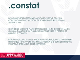 .constat
DE NOMBREUSES PLATEFORMES MUSICALES EXISTENT, CELLE QUI
CORRESPOND LE PLUS AU PROFIL DE BON ENTENDEUR EST DE LOIN
SOUNDCLOUD.
C’EST DONC SUR CETTE PLATEFORME QUE BON ENTENDEUR S’EST LANCÉ,
CUMULANT AUJOURD’HUI PLUS DE 65 000 FOLLOWERS ET PRESQUE 10
MILLIONS D’ÉCOUTES.
PARTANT DU CONSTAT QUE L’APPLICATION SOUNDCLOUD ETAIT VRAIMENT
PERFECTIBLE, NOUS AVONS IDENTIFIÉ LES FREINS À UNE BONNE EXPÉRIENCE
UTILISATEUR DANS LE BUT DE LES SUPPRIMER.
 