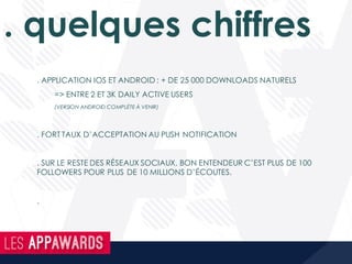 . quelques chiffres
. APPLICATION IOS ET ANDROID : + DE 25 000 DOWNLOADS NATURELS
=> ENTRE 2 ET 3K DAILY ACTIVE USERS
(VERSION ANDROID COMPLÈTE À VENIR)
. FORT TAUX D’ACCEPTATION AU PUSH NOTIFICATION
. SUR LE RESTE DES RÉSEAUX SOCIAUX, BON ENTENDEUR C’EST PLUS DE 100
FOLLOWERS POUR PLUS DE 10 MILLIONS D’ÉCOUTES.
.
 