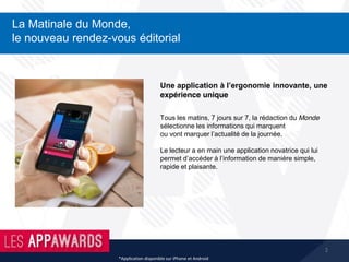 2
La Matinale du Monde,
le nouveau rendez-vous éditorial
*Application disponible sur iPhone et Android
Tous les matins, 7 jours sur 7, la rédaction du Monde
sélectionne les informations qui marquent
ou vont marquer l’actualité de la journée.
Le lecteur a en main une application novatrice qui lui
permet d’accéder à l’information de manière simple,
rapide et plaisante.
Une application à l’ergonomie innovante, une
expérience unique
 