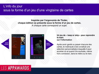 Inspirée par l’ergonomie de Tinder,
chaque édition se présente sous la forme d’un jeu de cartes.
A chaque carte correspond un sujet.
L’info du jour
sous la forme d’un jeu d’une vingtaine de cartes
Un jeu de « keep or skip » pour reprendre
la main
sur l’information
Après avoir gardé ou passé chacune des
cartes, le matinaute s’est constitué une
sélection personnalisée à laquelle il peut
accéder où et quand il le souhaite, même
hors connexion, dans le métro ou le train.
SWIPE
PASSER
SWIPE
GARDER
 