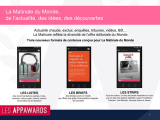 6
La Matinale du Monde,
de l’actualité, des idées, des découvertes
Trois nouveaux formats de contenus conçus pour La Matinale du Monde
Actualité chaude, exclus, enquêtes, tribunes, vidéos, BD…
La Matinale reflète la diversité de l’offre éditoriale du Monde
LES LISTES
des recommandations (sorties, livres,
musique, culture geek, cinéma, sports)
concoctées par la rédaction
LES BRIEFS
des articles courts et incisifs
qui offrent une grille d’interprétation originale
de l’actualité
LES STRIPS
Tous les matins, un strip de bande dessinée sur l’actu
par un des cinq auteurs sollicités :Lewis Trondheim,
Fabcaro, Lisa Mandel, Jacques Azam et James
 