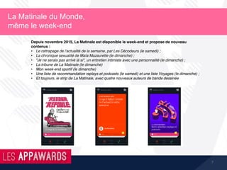7
La Matinale du Monde,
même le week-end
Depuis novembre 2015, La Matinale est disponible le week-end et propose de nouveau
contenus :
• Le rattrapage de l'actualité de la semaine, par Les Décodeurs (le samedi) ;
• La chronique sexualité de Maïa Mazaurette (le dimanche) ;
• "Je ne serais pas arrivé là si", un entretien intimiste avec une personnalité (le dimanche) ;
• La tribune de La Matinale (le dimanche)
• Mon week-end sportif (le dimanche)
• Une liste de recommandation replays et podcasts (le samedi) et une liste Voyages (le dimanche) ;
• Et toujours, le strip de La Matinale, avec quatre nouveaux auteurs de bande dessinée
 