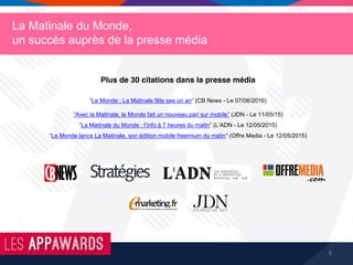 8
La Matinale du Monde,
un succès auprès de la presse média
Plus de 30 citations dans la presse média
“Le Monde : La Matinale fête ses un an” (CB News - Le 07/06/2016)
“Avec la Matinale, le Monde fait un nouveau pari sur mobile” (JDN - Le 11/05/15)
“La Matinale du Monde : l’info à 7 heures du matin” (L’ADN - Le 12/05/2015)
“Le Monde lance La Matinale, son édition mobile freemium du matin” (Offre Media - Le 12/05/2015)
 