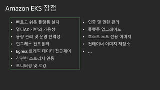 Amazon EKS 장점
• 빠르고 쉬운 플랫폼 설치
• 멀티AZ 기반의 가용성
• 용량 관리 및 운영 탄력성
• 인그레스 컨트롤러
• Egress 트래픽 데이터 접근제어
• 간편한 스토리지 연동
• 모니터링 및 로깅
• 인증 및 권한 관리
• 플랫폼 업그레이드
• 호스트 노드 전용 이미지
• 컨테이너 이미지 저장소
• …
 