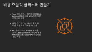 비용 효율적 클러스터 만들기
• Spot 인스턴스는 미사용 자원을 On
Demand 대비 최대 90%까지 낮은
가격으로 제공
• 해당 인스턴스는 2분 전 경고 후
다른 자원으로 대체될 수 있음
• EKS클러스터의 Worker 노드를
모두 Spot 인스턴스로 구성하거나
On Demand와 혼용해서 구성하는
것도 가능
 