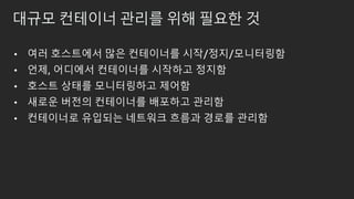 대규모 컨테이너 관리를 위해 필요한 것
• 여러 호스트에서 많은 컨테이너를 시작/정지/모니터링함
• 언제, 어디에서 컨테이너를 시작하고 정지함
• 호스트 상태를 모니터링하고 제어함
• 새로운 버전의 컨테이너를 배포하고 관리함
• 컨테이너로 유입되는 네트워크 흐름과 경로를 관리함
 