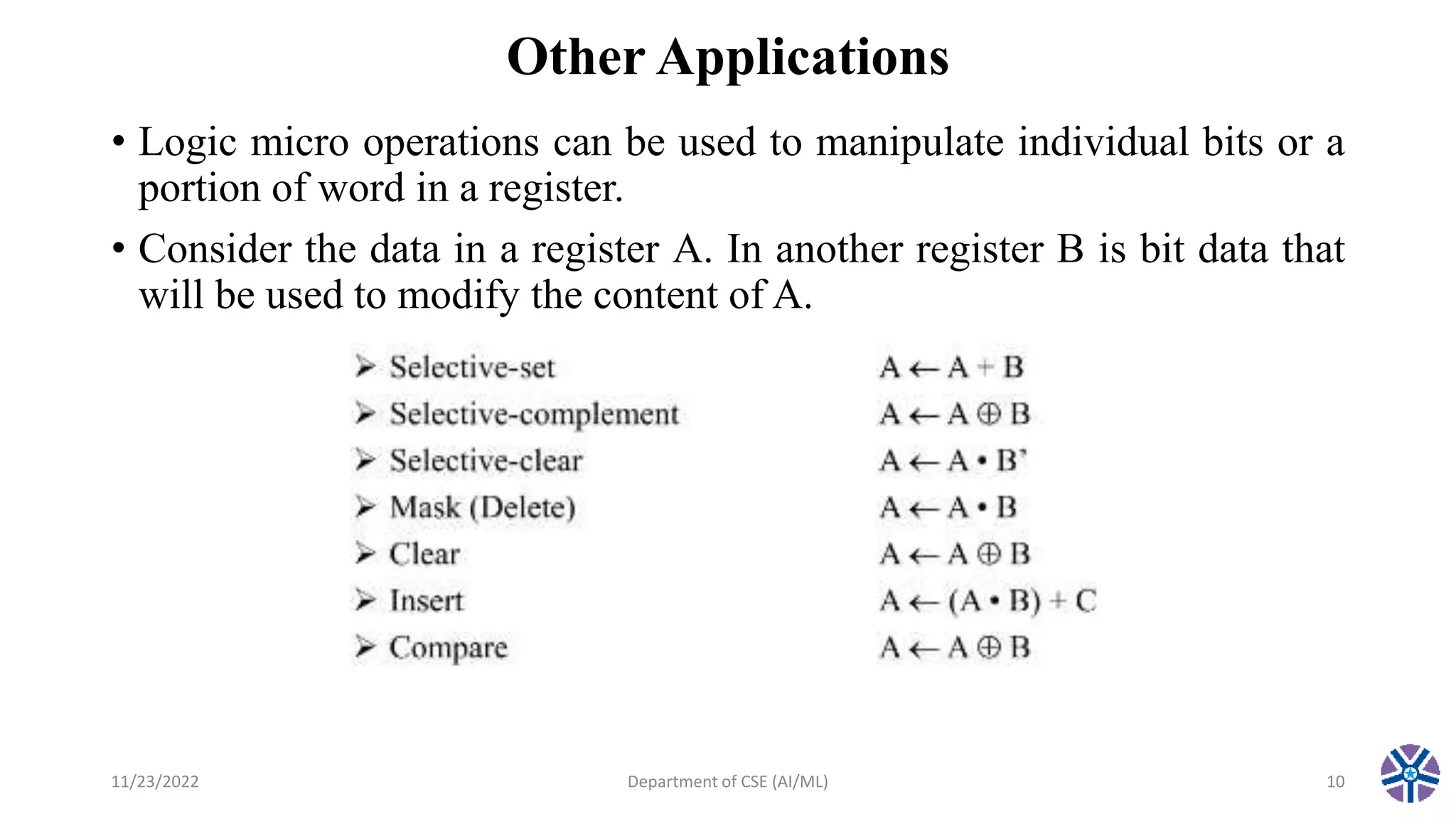Other Applications
• Logic micro operations can be used to manipulate individual bits or a
portion of word in a register.
• Consider the data in a register A. In another register B is bit data that
will be used to modify the content of A.
11/23/2022 Department of CSE (AI/ML) 10
 