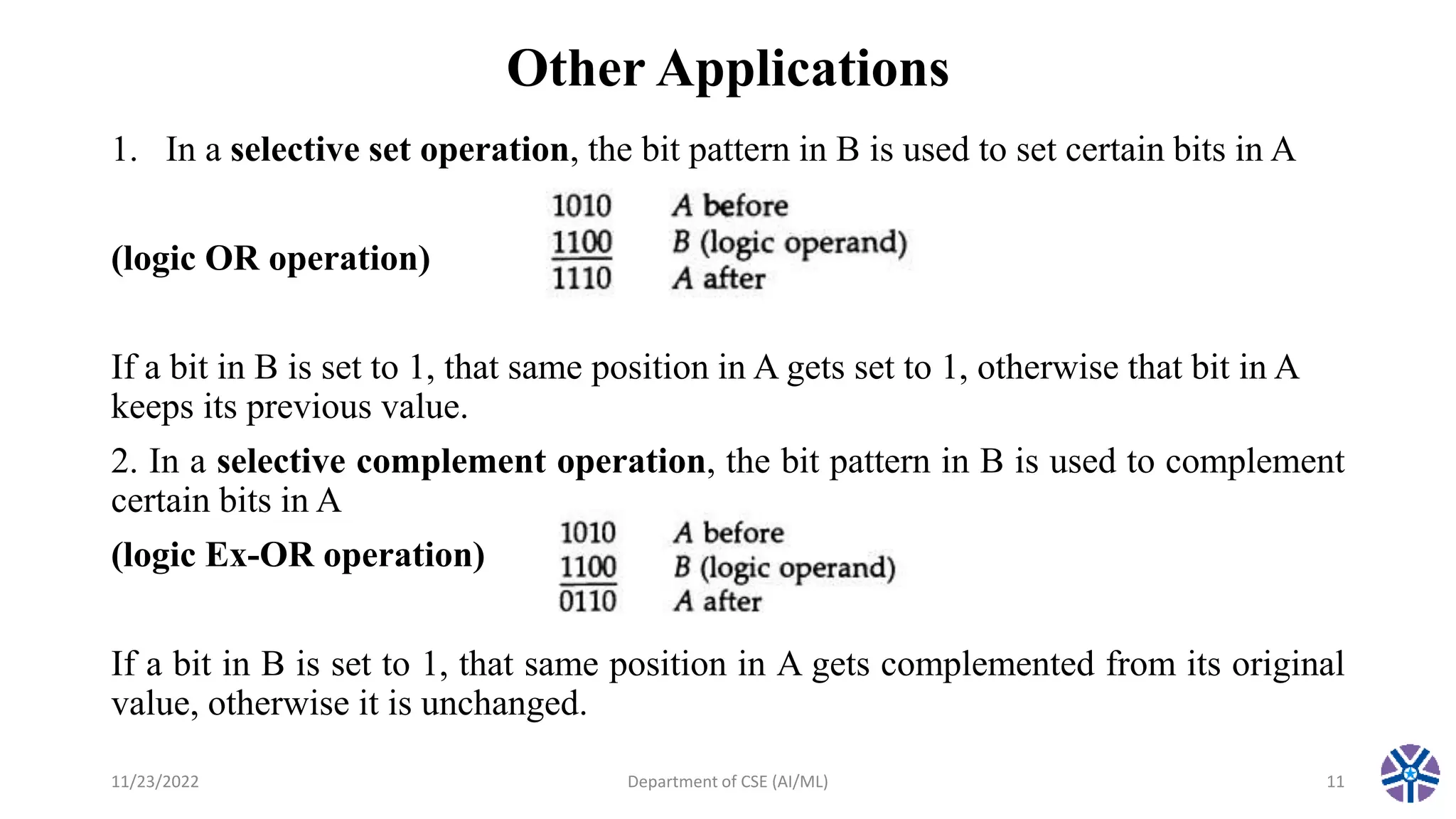 Other Applications
1. In a selective set operation, the bit pattern in B is used to set certain bits in A
(logic OR operation)
If a bit in B is set to 1, that same position in A gets set to 1, otherwise that bit in A
keeps its previous value.
2. In a selective complement operation, the bit pattern in B is used to complement
certain bits in A
(logic Ex-OR operation)
If a bit in B is set to 1, that same position in A gets complemented from its original
value, otherwise it is unchanged.
11/23/2022 Department of CSE (AI/ML) 11
 