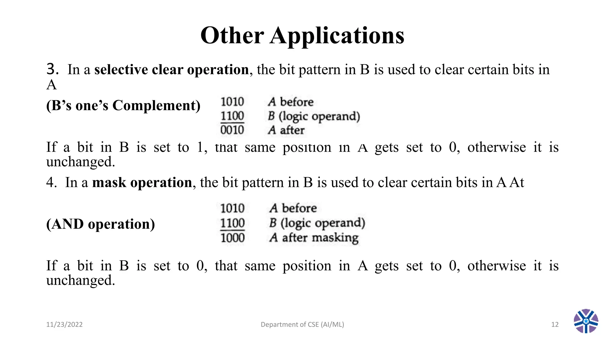 Other Applications
3. In a selective clear operation, the bit pattern in B is used to clear certain bits in
A
(B’s one’s Complement)
If a bit in B is set to 1, that same position in A gets set to 0, otherwise it is
unchanged.
4. In a mask operation, the bit pattern in B is used to clear certain bits in AAt
(AND operation)
If a bit in B is set to 0, that same position in A gets set to 0, otherwise it is
unchanged.
11/23/2022 Department of CSE (AI/ML) 12
 