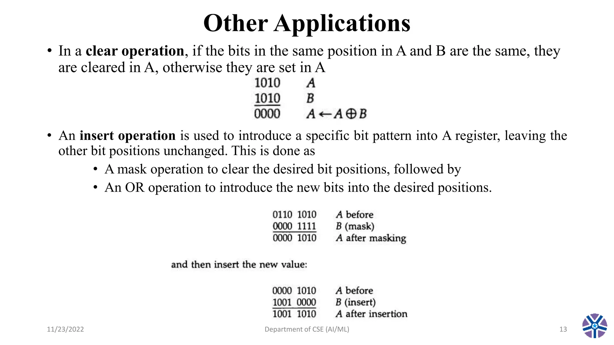 Other Applications
• In a clear operation, if the bits in the same position in A and B are the same, they
are cleared in A, otherwise they are set in A
• An insert operation is used to introduce a specific bit pattern into A register, leaving the
other bit positions unchanged. This is done as
• A mask operation to clear the desired bit positions, followed by
• An OR operation to introduce the new bits into the desired positions.
11/23/2022 Department of CSE (AI/ML) 13
 
