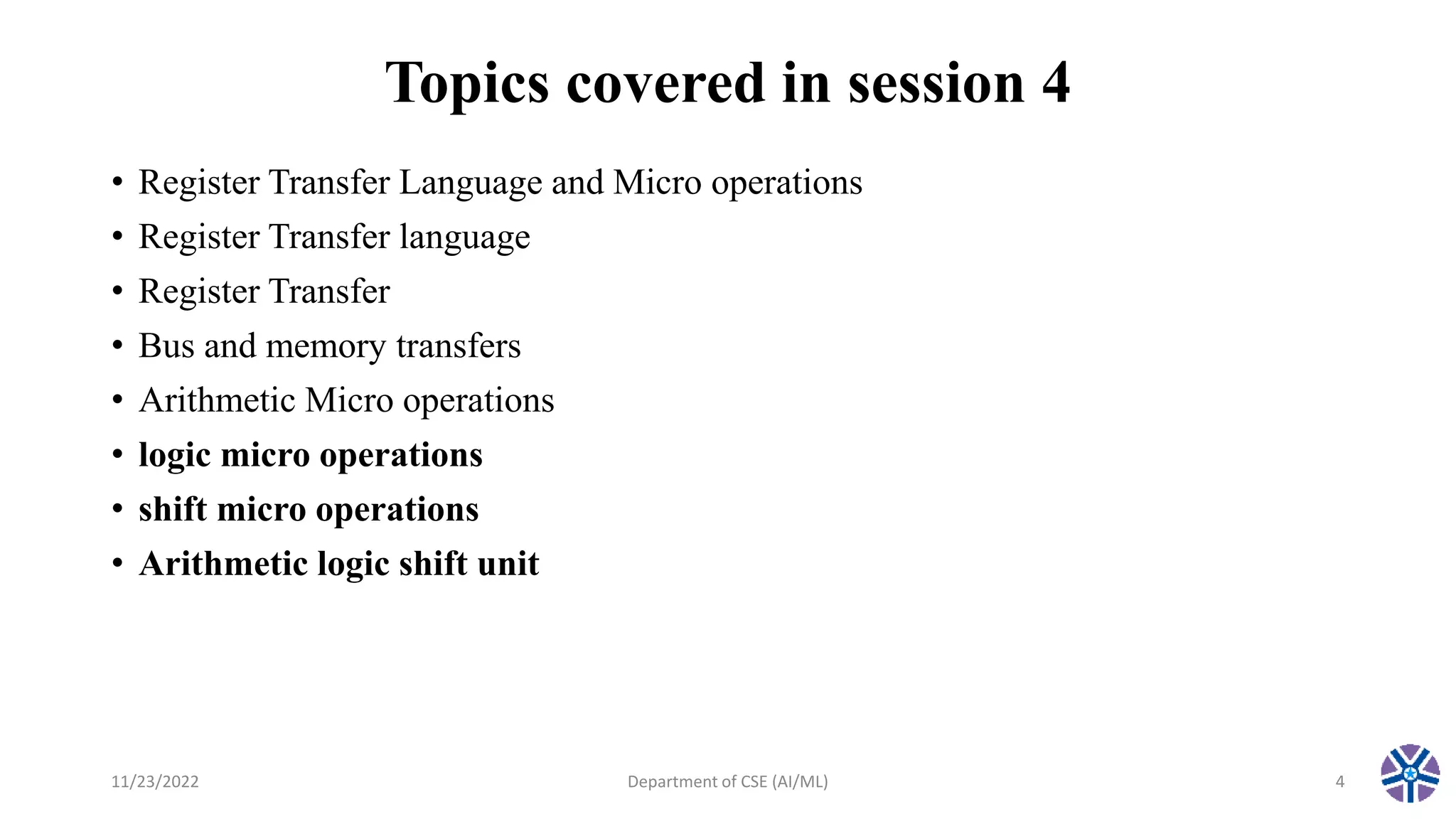 Topics covered in session 4
• Register Transfer Language and Micro operations
• Register Transfer language
• Register Transfer
• Bus and memory transfers
• Arithmetic Micro operations
• logic micro operations
• shift micro operations
• Arithmetic logic shift unit
11/23/2022 Department of CSE (AI/ML) 4
 