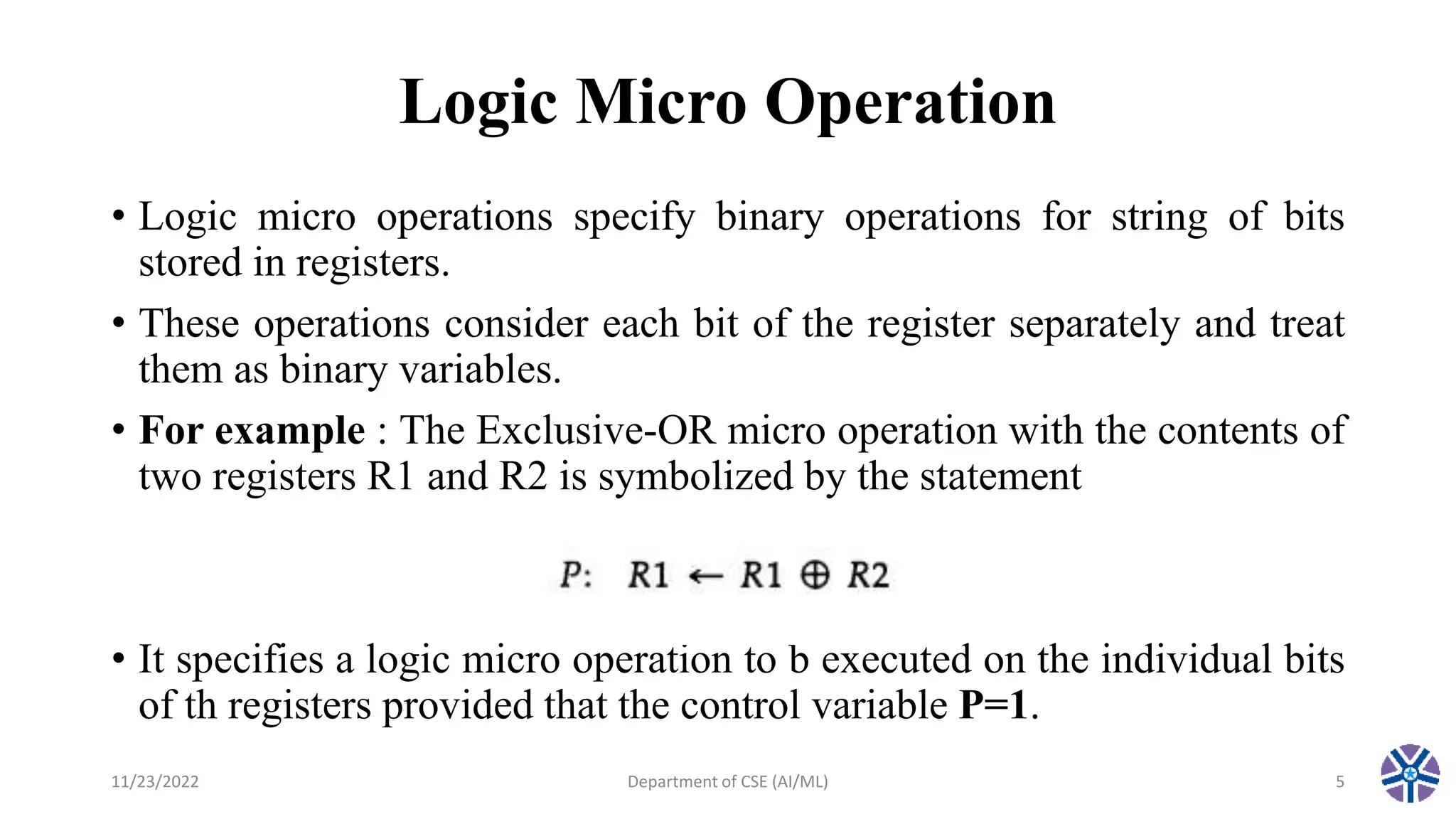 Logic Micro Operation
• Logic micro operations specify binary operations for string of bits
stored in registers.
• These operations consider each bit of the register separately and treat
them as binary variables.
• For example : The Exclusive-OR micro operation with the contents of
two registers R1 and R2 is symbolized by the statement
• It specifies a logic micro operation to b executed on the individual bits
of th registers provided that the control variable P=1.
11/23/2022 Department of CSE (AI/ML) 5
 