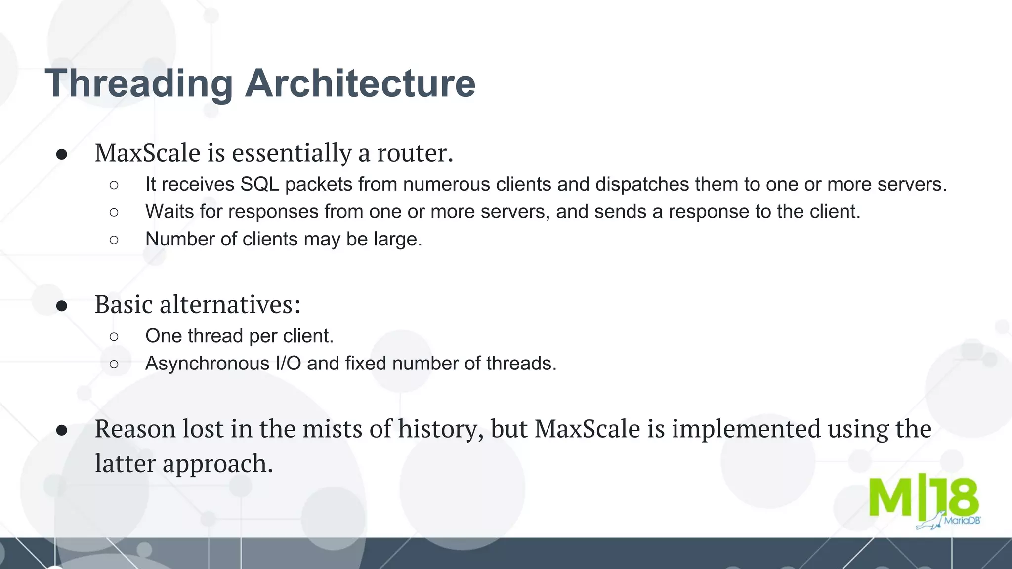 Threading Architecture
● MaxScale is essentially a router.
○ It receives SQL packets from numerous clients and dispatches them to one or more servers.
○ Waits for responses from one or more servers, and sends a response to the client.
○ Number of clients may be large.
● Basic alternatives:
○ One thread per client.
○ Asynchronous I/O and fixed number of threads.
● Reason lost in the mists of history, but MaxScale is implemented using the
latter approach.
 