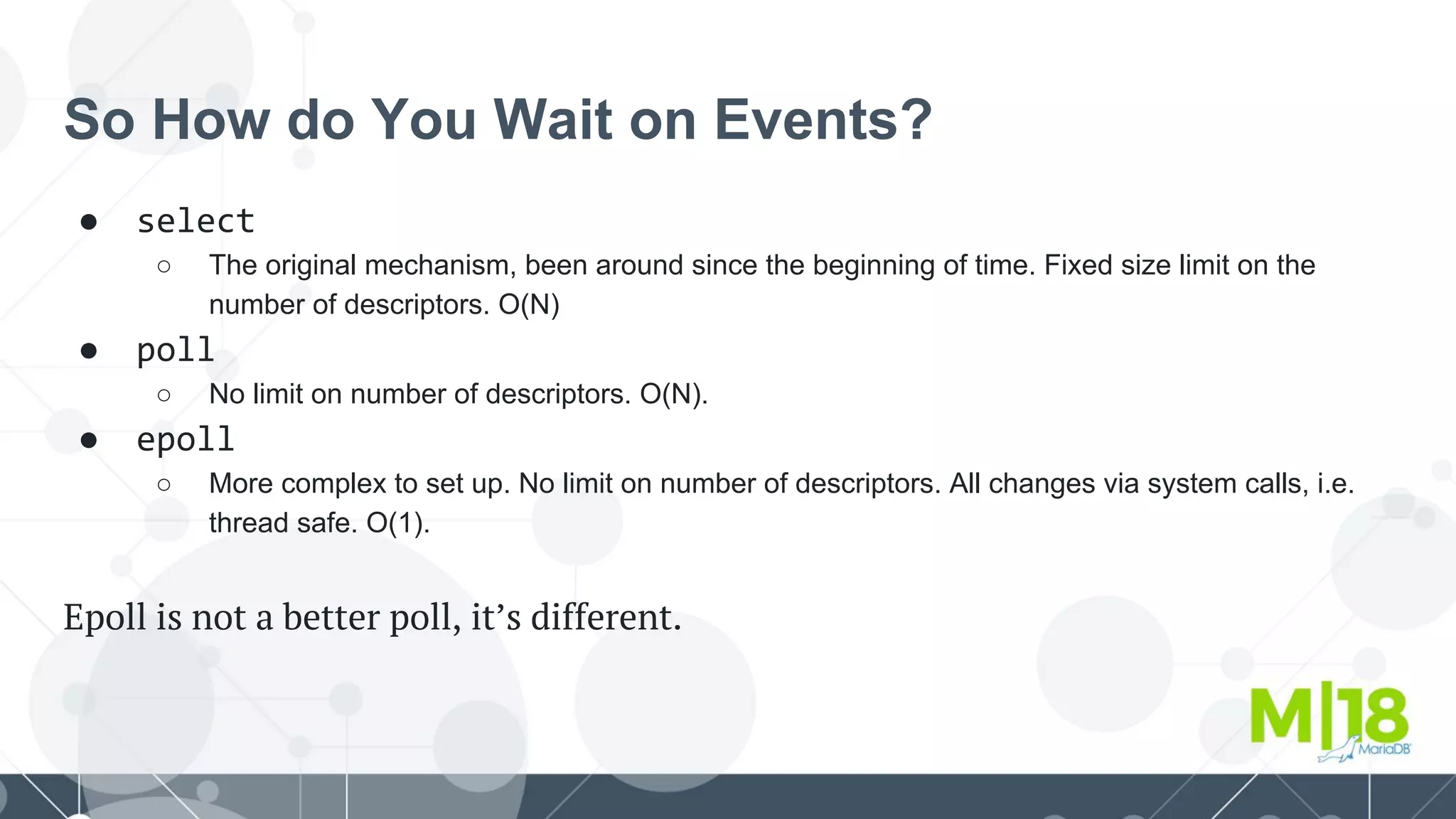 So How do You Wait on Events?
● select
○ The original mechanism, been around since the beginning of time. Fixed size limit on the
number of descriptors. O(N)
● poll
○ No limit on number of descriptors. O(N).
● epoll
○ More complex to set up. No limit on number of descriptors. All changes via system calls, i.e.
thread safe. O(1).
Epoll is not a better poll, it’s different.
 