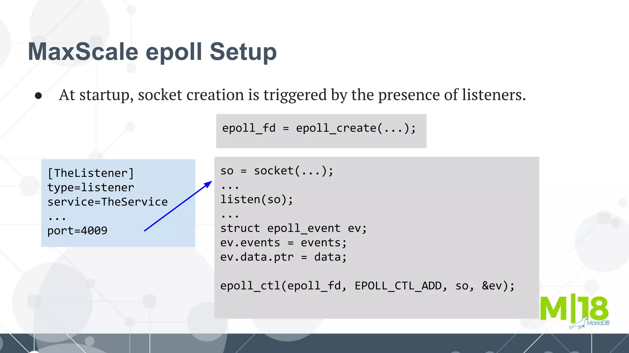 MaxScale epoll Setup
● At startup, socket creation is triggered by the presence of listeners.
[TheListener]
type=listener
service=TheService
...
port=4009
so = socket(...);
...
listen(so);
...
struct epoll_event ev;
ev.events = events;
ev.data.ptr = data;
epoll_ctl(epoll_fd, EPOLL_CTL_ADD, so, &ev);
epoll_fd = epoll_create(...);
 