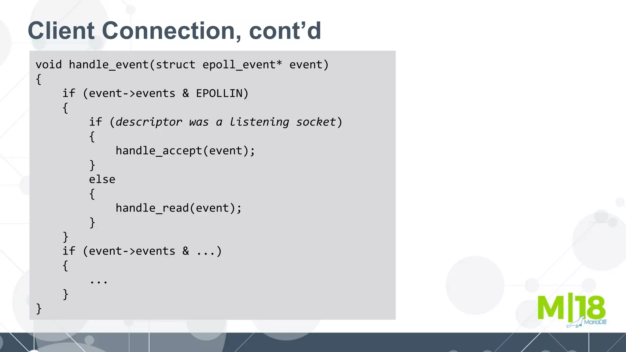 Client Connection, cont’d
void handle_event(struct epoll_event* event)
{
if (event->events & EPOLLIN)
{
if (descriptor was a listening socket)
{
handle_accept(event);
}
else
{
handle_read(event);
}
}
if (event->events & ...)
{
...
}
}
 