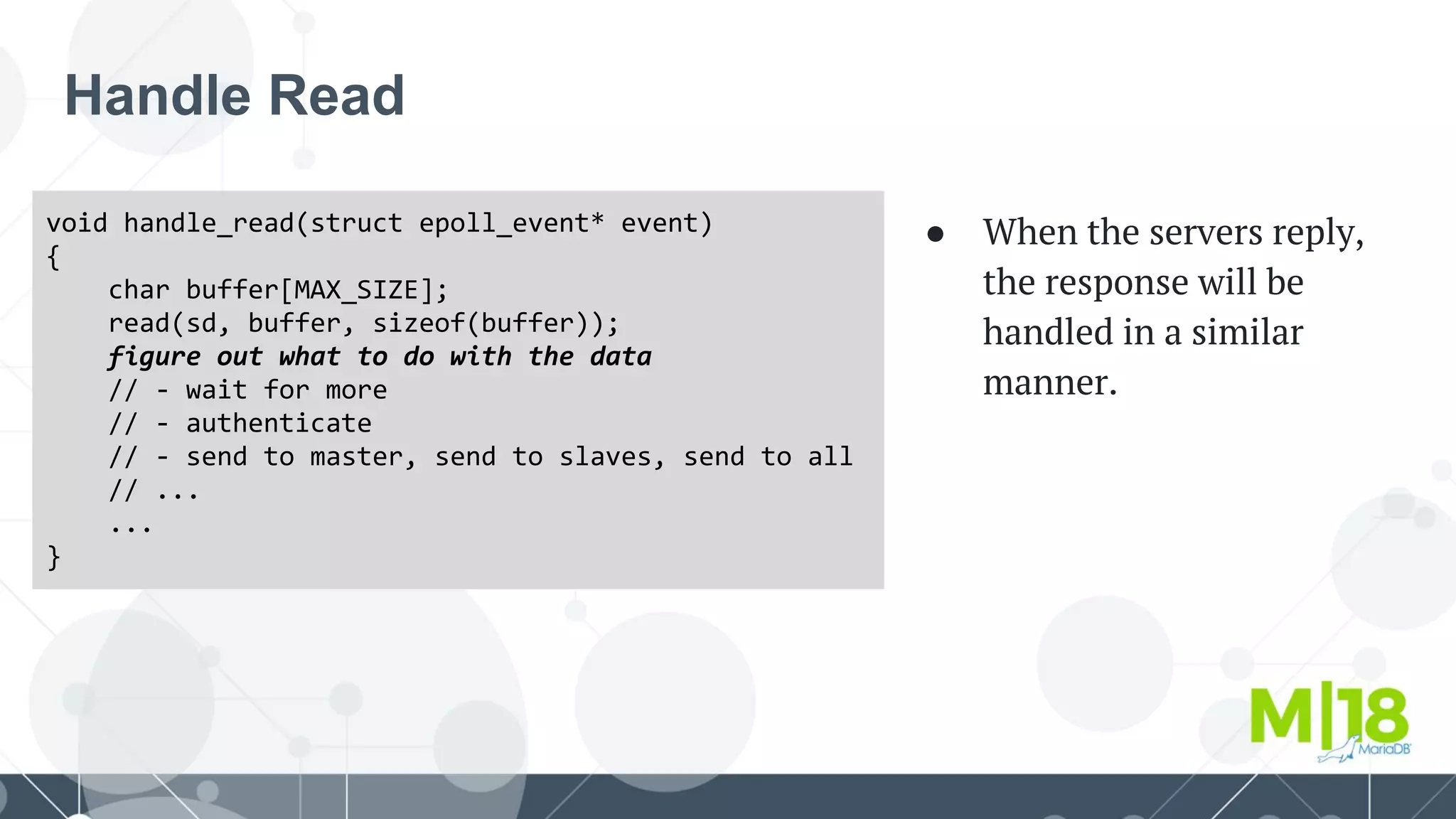 Handle Read
void handle_read(struct epoll_event* event)
{
char buffer[MAX_SIZE];
read(sd, buffer, sizeof(buffer));
figure out what to do with the data
// - wait for more
// - authenticate
// - send to master, send to slaves, send to all
// ...
...
}
● When the servers reply,
the response will be
handled in a similar
manner.
 