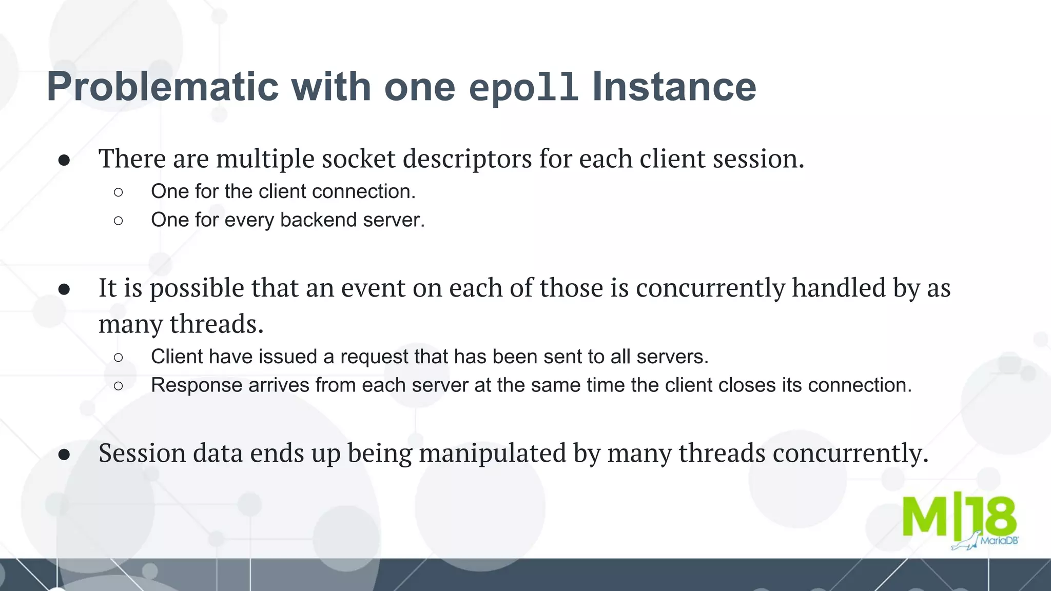 Problematic with one epoll Instance
● There are multiple socket descriptors for each client session.
○ One for the client connection.
○ One for every backend server.
● It is possible that an event on each of those is concurrently handled by as
many threads.
○ Client have issued a request that has been sent to all servers.
○ Response arrives from each server at the same time the client closes its connection.
● Session data ends up being manipulated by many threads concurrently.
 
