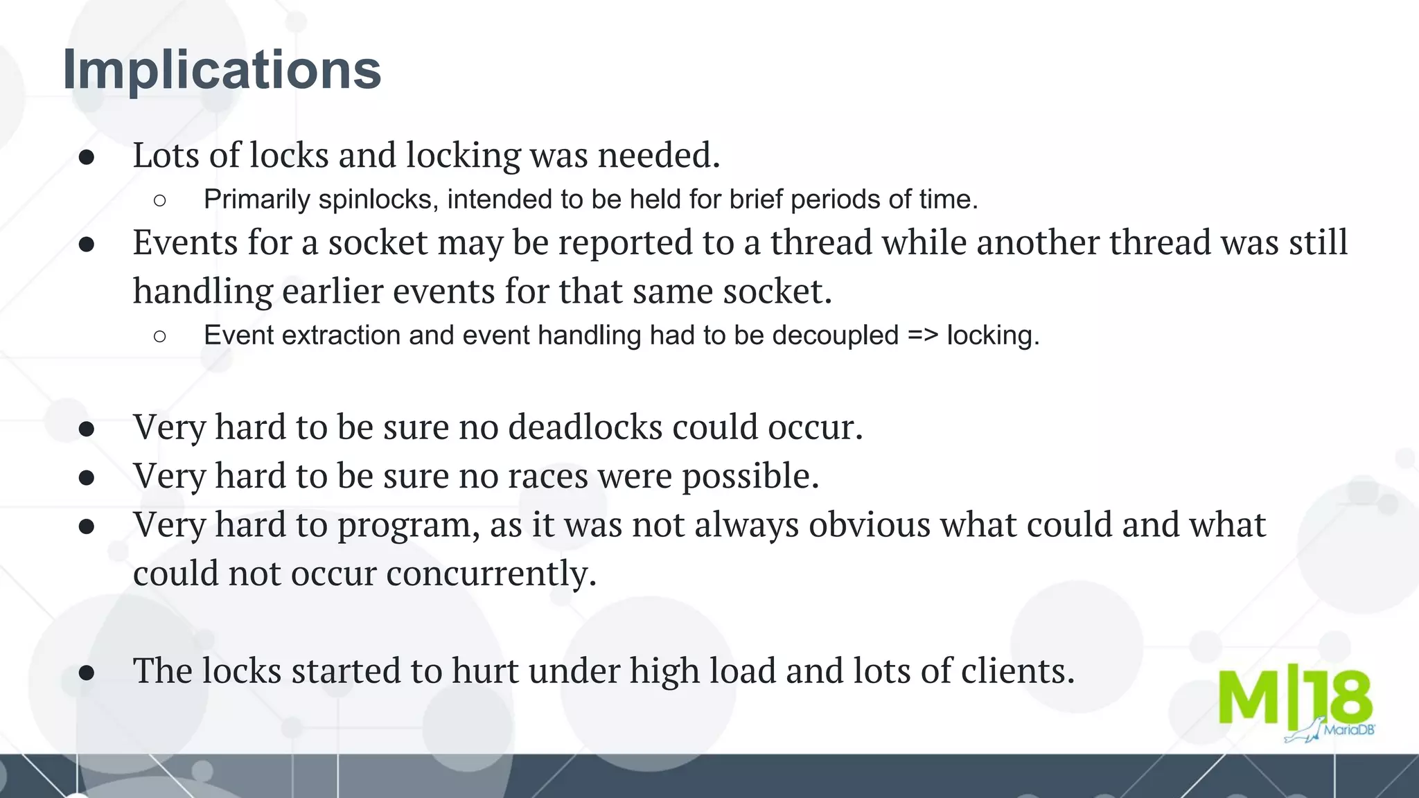 Implications
● Lots of locks and locking was needed.
○ Primarily spinlocks, intended to be held for brief periods of time.
● Events for a socket may be reported to a thread while another thread was still
handling earlier events for that same socket.
○ Event extraction and event handling had to be decoupled => locking.
● Very hard to be sure no deadlocks could occur.
● Very hard to be sure no races were possible.
● Very hard to program, as it was not always obvious what could and what
could not occur concurrently.
● The locks started to hurt under high load and lots of clients.
 