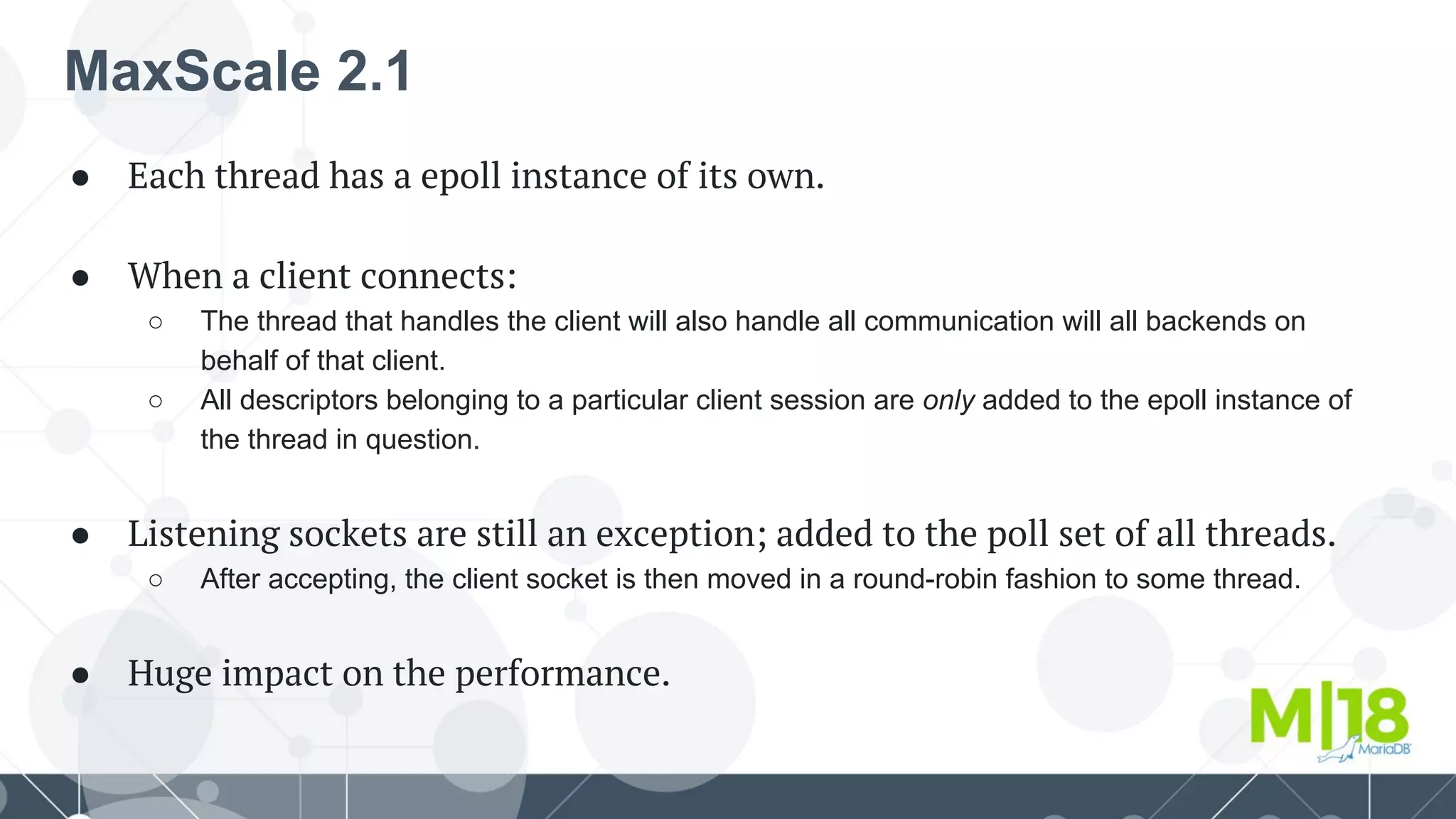 MaxScale 2.1
● Each thread has a epoll instance of its own.
● When a client connects:
○ The thread that handles the client will also handle all communication will all backends on
behalf of that client.
○ All descriptors belonging to a particular client session are only added to the epoll instance of
the thread in question.
● Listening sockets are still an exception; added to the poll set of all threads.
○ After accepting, the client socket is then moved in a round-robin fashion to some thread.
● Huge impact on the performance.
 