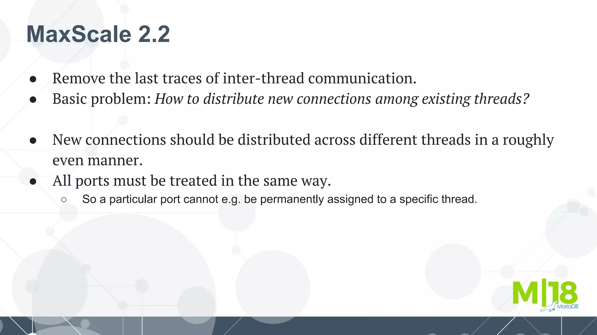 MaxScale 2.2
● Remove the last traces of inter-thread communication.
● Basic problem: How to distribute new connections among existing threads?
● New connections should be distributed across different threads in a roughly
even manner.
● All ports must be treated in the same way.
○ So a particular port cannot e.g. be permanently assigned to a specific thread.
 