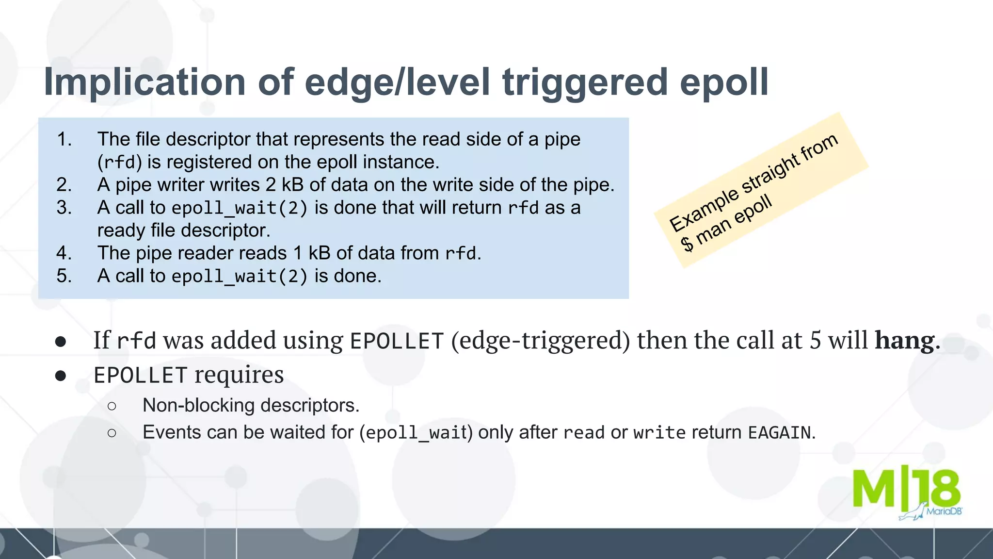 Implication of edge/level triggered epoll
1. The file descriptor that represents the read side of a pipe
(rfd) is registered on the epoll instance.
2. A pipe writer writes 2 kB of data on the write side of the pipe.
3. A call to epoll_wait(2) is done that will return rfd as a
ready file descriptor.
4. The pipe reader reads 1 kB of data from rfd.
5. A call to epoll_wait(2) is done.
● If rfd was added using EPOLLET (edge-triggered) then the call at 5 will hang.
● EPOLLET requires
○ Non-blocking descriptors.
○ Events can be waited for (epoll_wait) only after read or write return EAGAIN.
Example straight from
$ man epoll
 